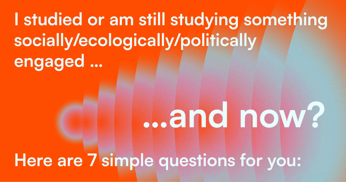 I studied or am still studying something socially/ecologically/politically engaged … and now? Here are 7 simple questions for you: